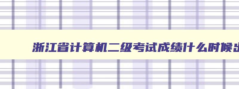 浙江省计算机二级考试成绩什么时候出来,2023年浙江省计算机二级成绩什么时候出