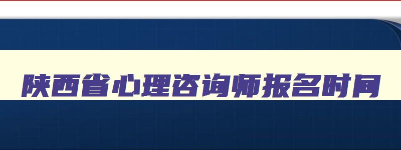 陕西省心理咨询师报名时间,陕西省心理咨询师报考