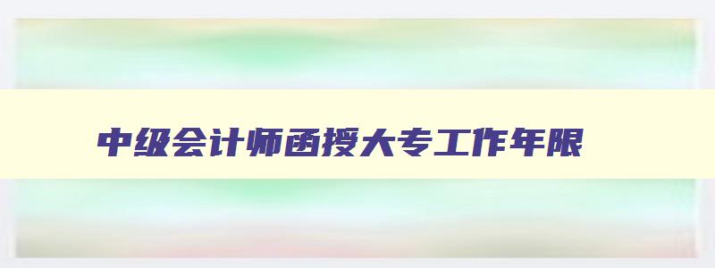 中级会计师函授大专工作年限,2023年会计中级考试函授专科可以考吗多少分