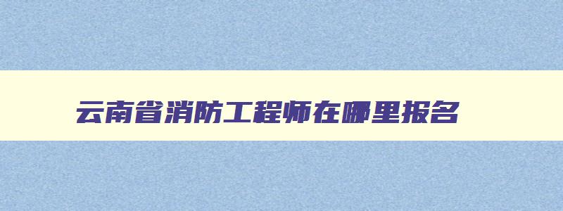 云南省消防工程师在哪里报名