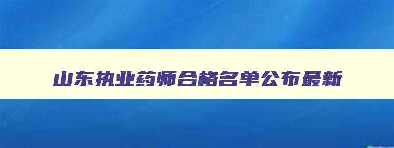 山东执业药师合格名单公布最新,山东执业药师合格名单公布