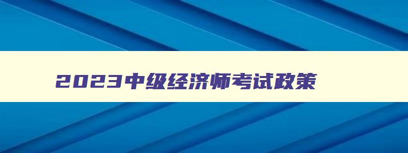 2023中级经济师考试政策