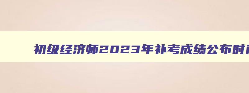 初级经济师2023年补考成绩公布时间（初级经济师补报名）