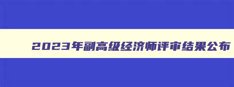 2023年副高级经济师评审结果公布,2023年副高级经济师评审