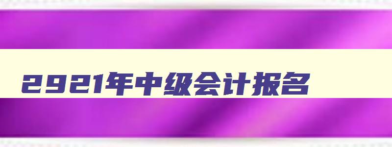 2921年中级会计报名,21年中级会计报名入口