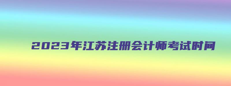 2023年江苏注册会计师考试时间（2023年江苏注册会计师考试时间表）