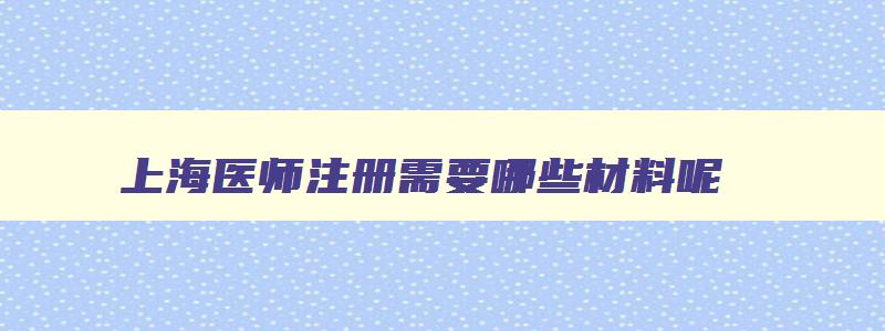 上海医师注册需要哪些材料呢,上海医师注册需要哪些材料