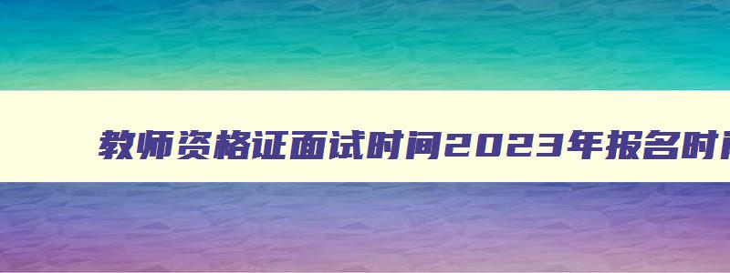 教师资格证面试时间2023年报名时间,教师资格证面试时间安排什么时候出来