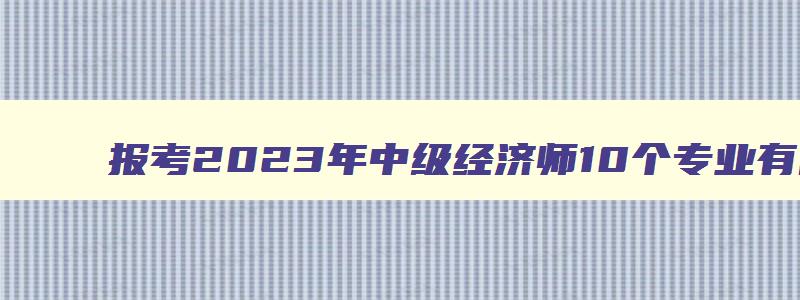 报考2023年中级经济师10个专业有哪些