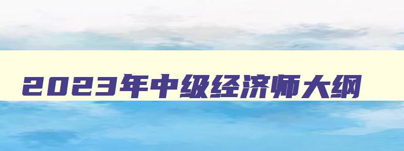 2023年中级经济师大纲,2023年中级经济师资料