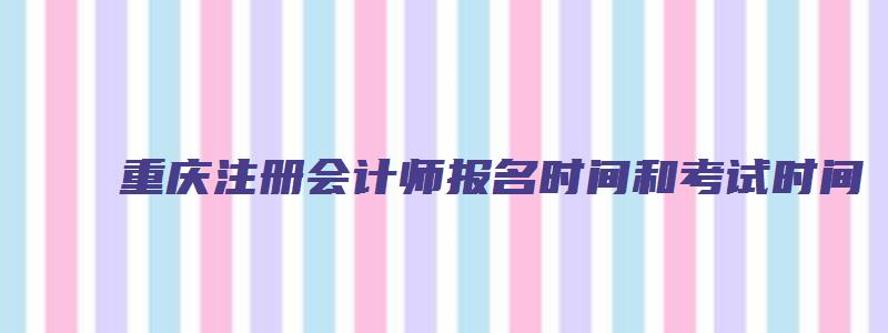 重庆注册会计师报名时间和考试时间（重庆注册会计师报名时间和考试时间安排）