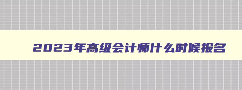 2023年高级会计师什么时候报名,2023年高级会计师报考时间