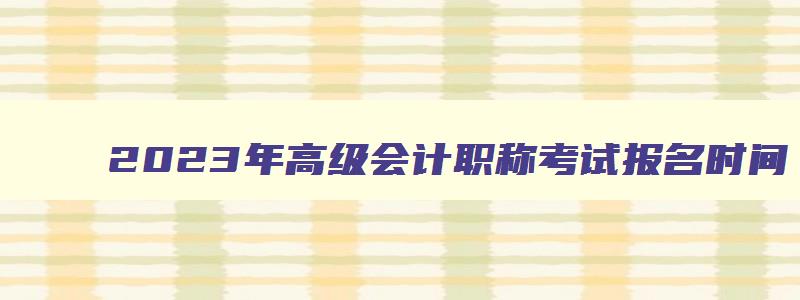 2023年高级会计职称考试报名时间