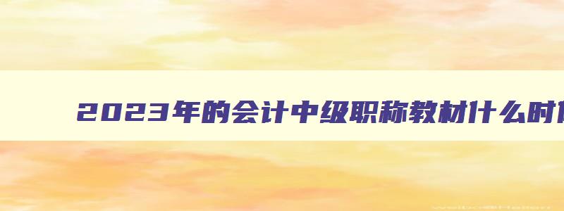 2023年的会计中级职称教材什么时候出,2023年中级会计师考试教材什么时候出