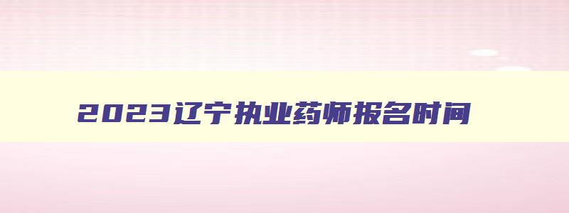 2023辽宁执业药师报名时间,辽宁执业药师考试时间2023年下半年