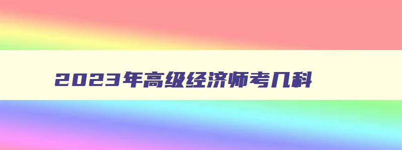 2023年高级经济师考几科,2023高级经济师考几门