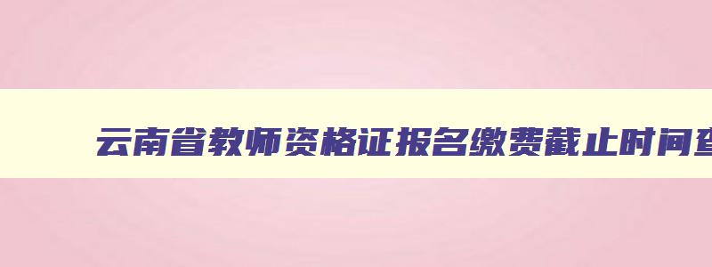 云南省教师资格证报名缴费截止时间查询,云南省教师资格证报名缴费截止时间