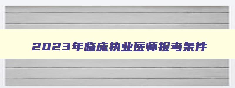 2023年临床执业医师报考条件,2023年临床执业医师报考条件