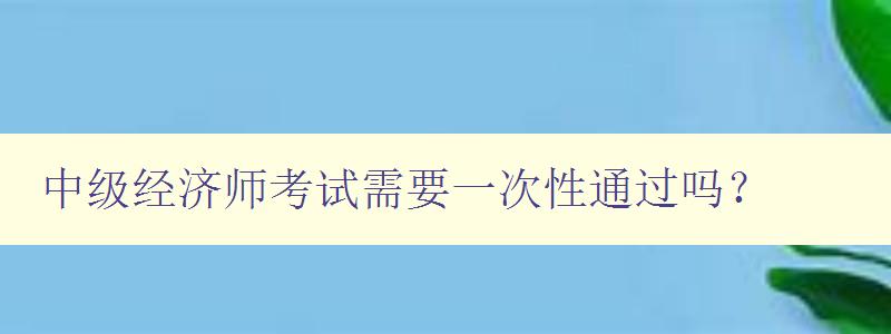 中级经济师考试需要一次性通过吗？