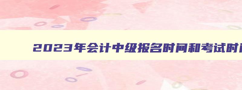 2023年会计中级报名时间和考试时间,2023年会计中级报考时间和考试时间