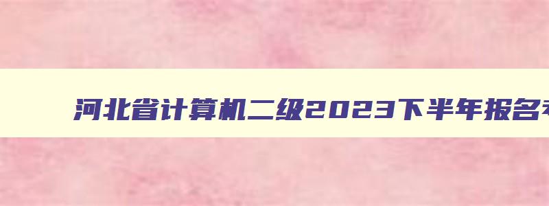 河北省计算机二级2023下半年报名考试时间,河北省计算机二级2023年3月考试报名时间