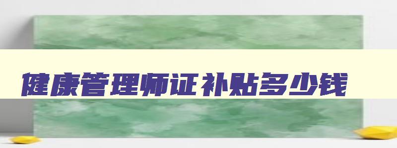 健康管理师证补贴多少钱,2023年健康管理师补贴领取条件