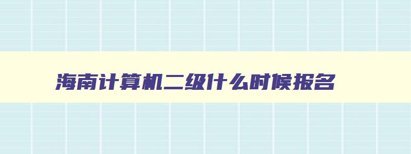 海南计算机二级什么时候报名,海南2023年计算机二级报名时间