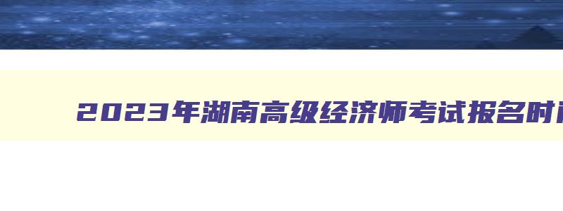 2023年湖南高级经济师考试报名时间及地点,2023年湖南高级经济师考试报名时间