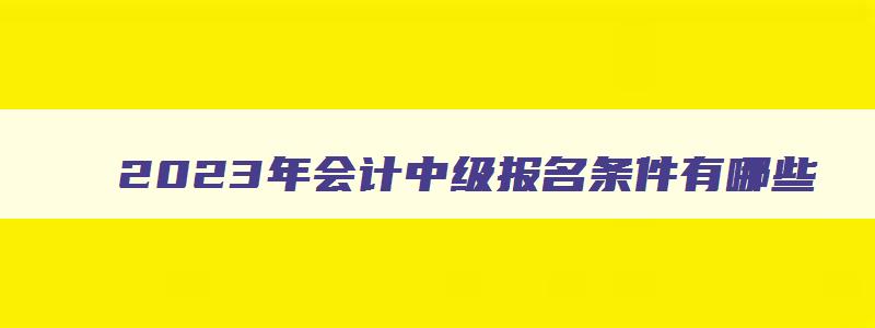 2023年会计中级报名条件有哪些,2023年会计中级报名条件