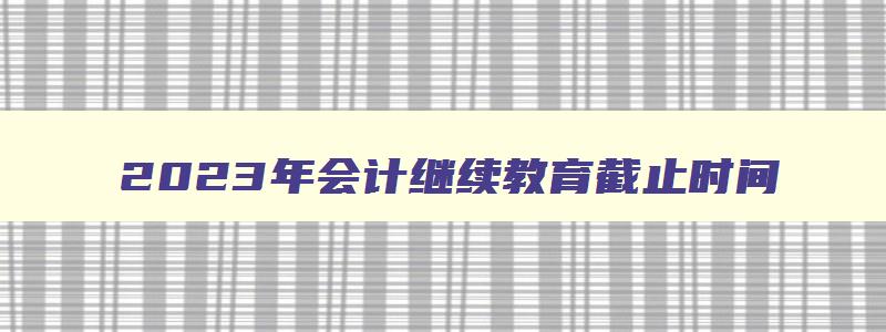 2023年会计继续教育截止时间,2023年会计继续教育报名