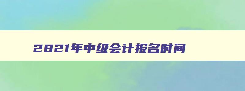 2821年中级会计报名时间,22年中级会计报名时间