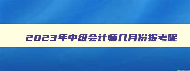 2023年中级会计师几月份报考呢