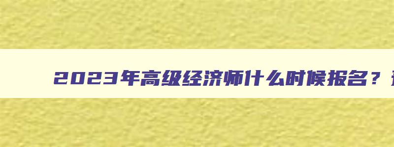 2023年高级经济师什么时候报名？预测在4月（2023年高级经济师什么时候报名）