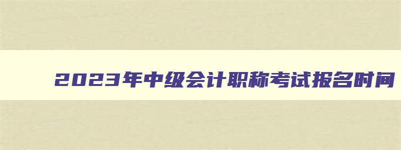 2023年中级会计职称考试报名时间,21年中级会计职称报名入口