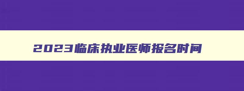 2023临床执业医师报名时间,2023临床执业医师报名