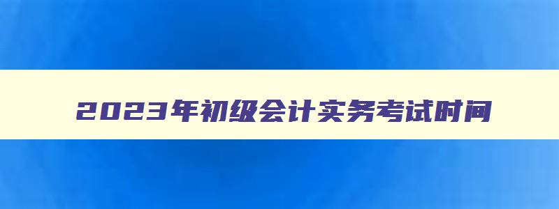 2023年初级会计实务考试时间,2023初级会计什么时候考