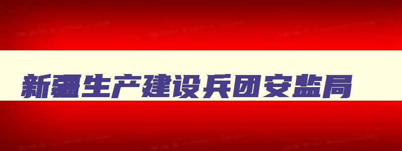 新疆生产建设兵团安监局,兵团安全生产监督管理局