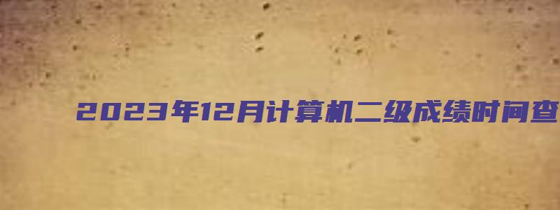 2023年12月计算机二级成绩时间查询（2023年12月计算机二级考试成绩查询时间）