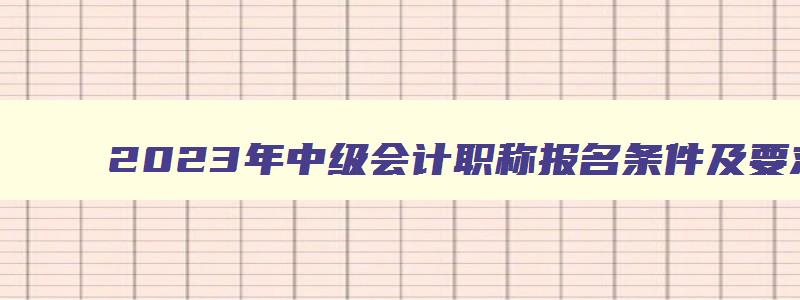 2023年中级会计职称报名条件及要求,2023年中级会计职称报名条件