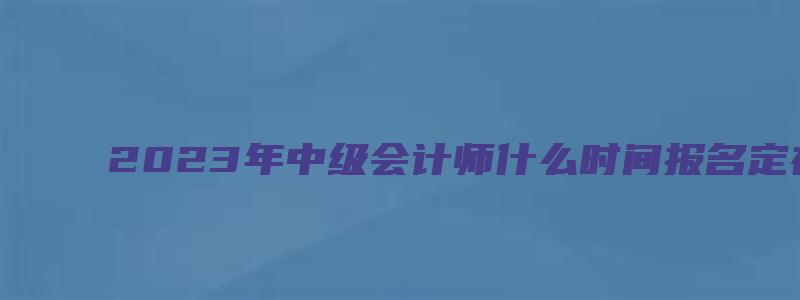 2023年中级会计师什么时间报名定在6月20日到7月10日（中级会计师202年考试时间）