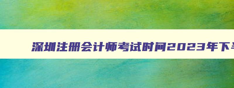 深圳注册会计师考试时间2023年下半年,深圳注册会计师考试时间