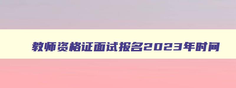 教师资格证面试报名2023年时间,教师资格证面试报名2023年