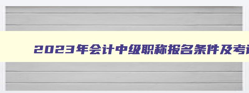 2023年会计中级职称报名条件及考试时间