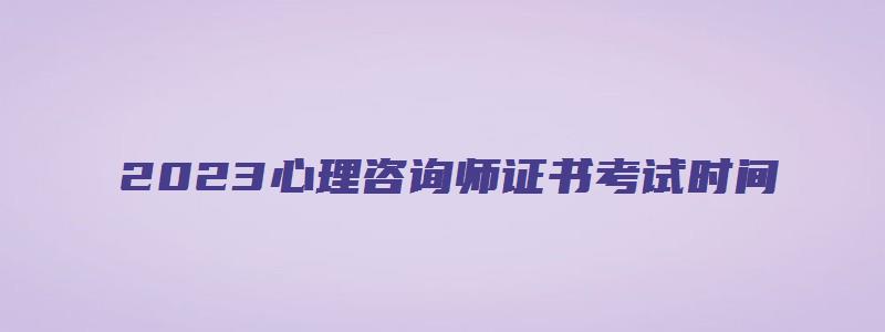 2023心理咨询师证书考试时间（2023心理咨询师证书考试时间表）