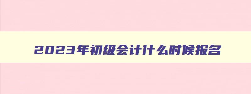 2023年初级会计什么时候报名,2023年初级会计报考条件