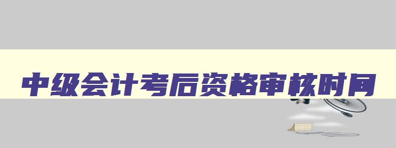 中级会计考后资格审核时间