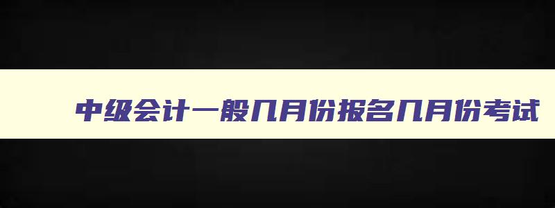 中级会计一般几月份报名几月份考试