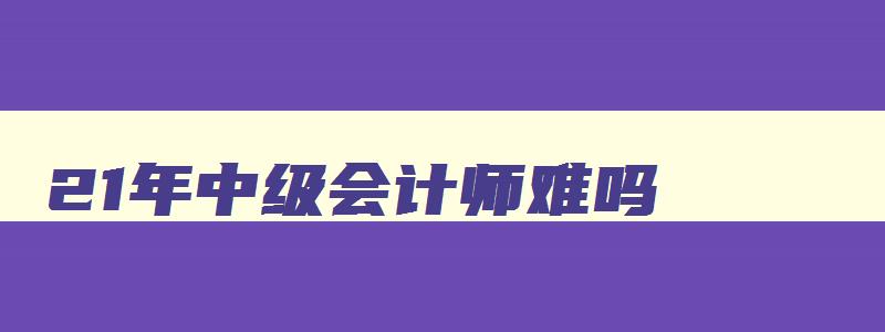 21年中级会计师难吗,21年中级会计会更难吗