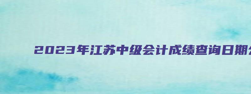 2023年江苏中级会计成绩查询日期公布了吗（2023年江苏中级会计成绩查询日期公布了吗）