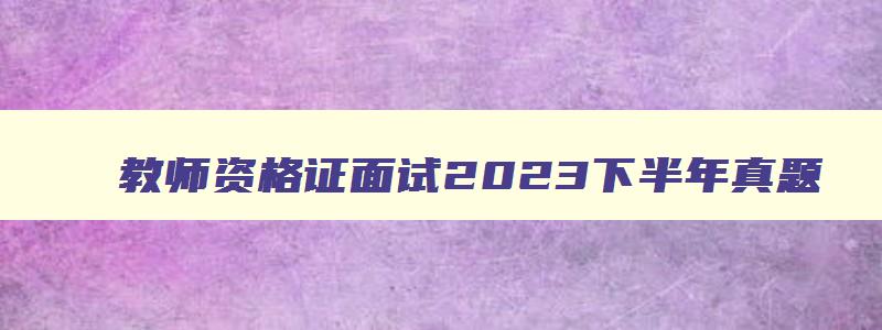 教师资格证面试2023下半年真题,2023年下半年教师资格证面试题库